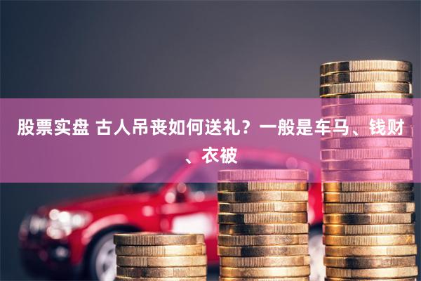 股票实盘 古人吊丧如何送礼？一般是车马、钱财、衣被