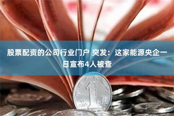 股票配资的公司行业门户 突发：这家能源央企一日宣布4人被查
