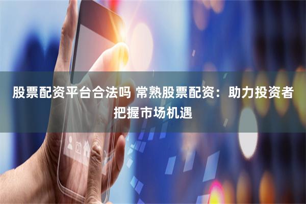 股票配资平台合法吗 常熟股票配资：助力投资者把握市场机遇