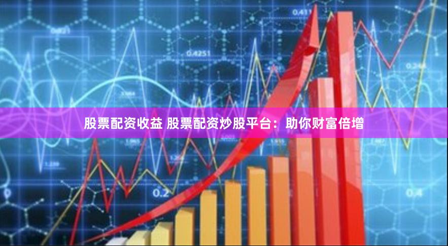 股票配资收益 股票配资炒股平台：助你财富倍增