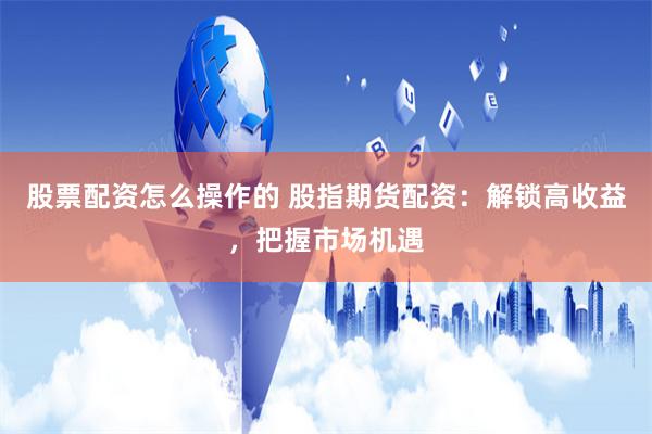 股票配资怎么操作的 股指期货配资：解锁高收益，把握市场机遇