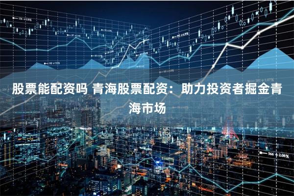 股票能配资吗 青海股票配资：助力投资者掘金青海市场