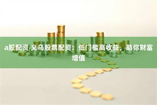 a股配资 义乌股票配资：低门槛高收益，助你财富增值