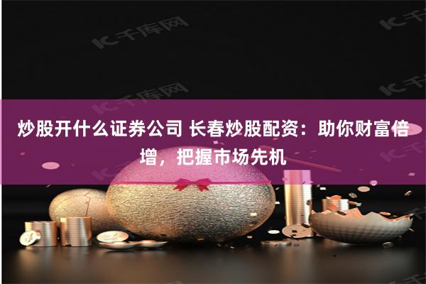 炒股开什么证券公司 长春炒股配资：助你财富倍增，把握市场先机