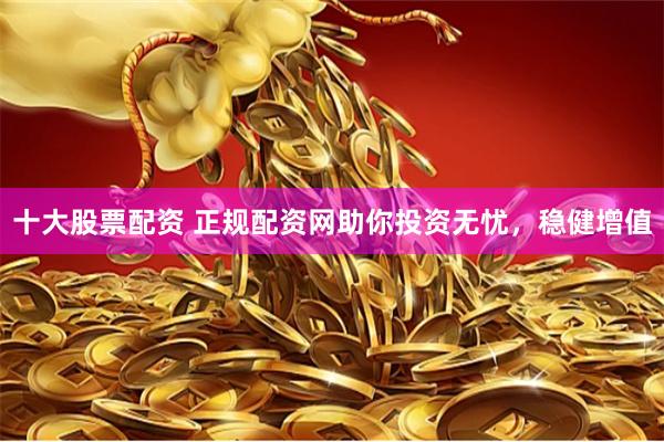 十大股票配资 正规配资网助你投资无忧，稳健增值