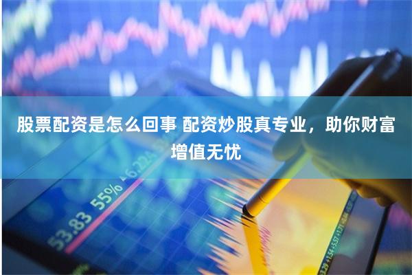 股票配资是怎么回事 配资炒股真专业，助你财富增值无忧