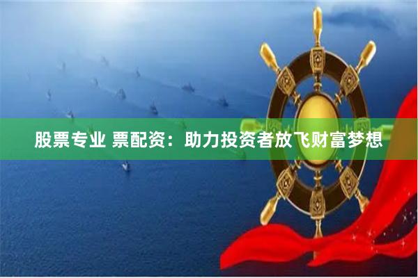 股票专业 票配资：助力投资者放飞财富梦想