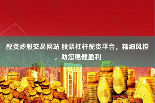 配资炒股交易网站 股票杠杆配资平台，精细风控，助您稳健盈利