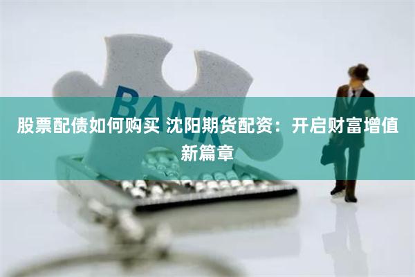 股票配债如何购买 沈阳期货配资：开启财富增值新篇章